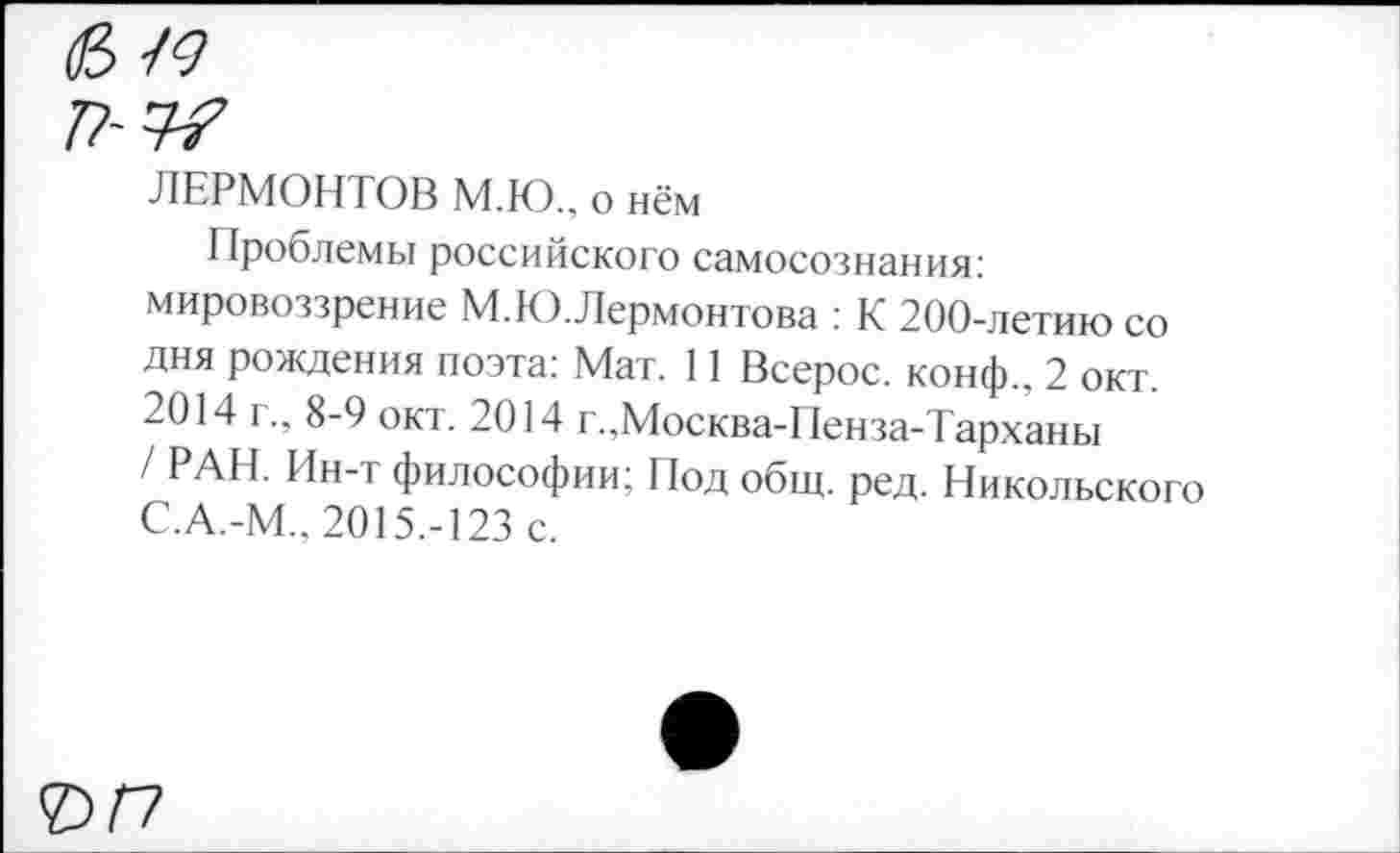 ﻿п~
ЛЕРМОНТОВ М.Ю., о нём
Проблемы российского самосознания: мировоззрение М.К).Лермонтова : К 200-летию со дня рождения поэта: Мат. 11 Всерос. конф., 2 окт. 2014 г., 8-9 окт. 2014 г.,Москва-Пенза-Тарханы / РАН. Ин-т философии; Под общ. ред. Никольского С.А.-М.. 2015.-123 с.
ЪП